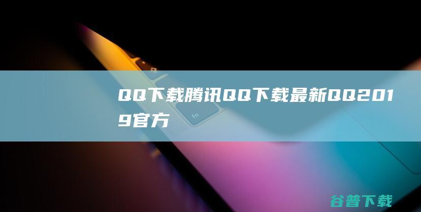 QQ下载_腾讯QQ下载_最新QQ2019官方下载