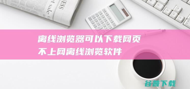 离线浏览器_可以下载网页不上网离线浏览软件