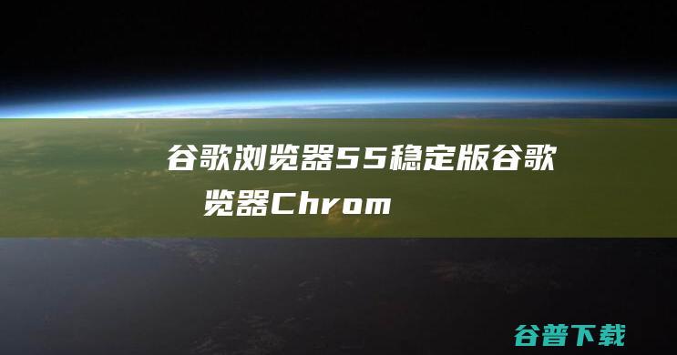 谷歌浏览器55稳定版-谷歌浏览器(Chrome55版)下载v107.0.5304.122官方正式版-