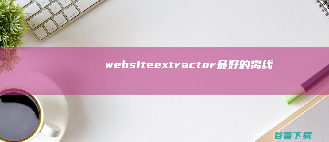 websiteextractor最好的离线浏