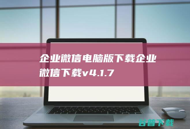 企业微信电脑版下载-企业微信下载v4.1.7.6018官方PC版