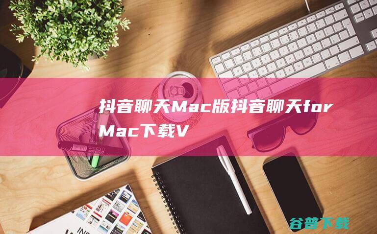 抖音聊天Mac版-抖音聊天forMac下载V1.0.4