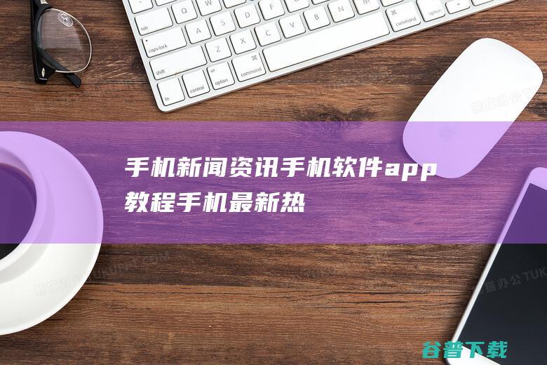 手机新闻资讯_手机软件app教程_手机最新热门资讯