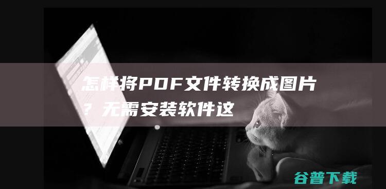 怎样将PDF文件转换成图片？无需安装软件，这几个简单的方法帮你！