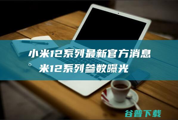 小米12系列最新官方消息小米12系列参数曝光