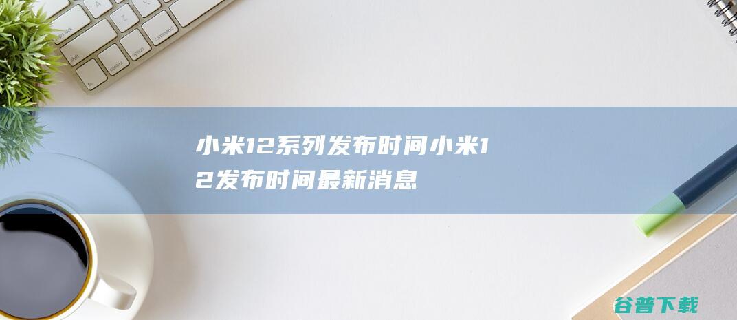 小米12系列发布时间小米12发布时间最新消息