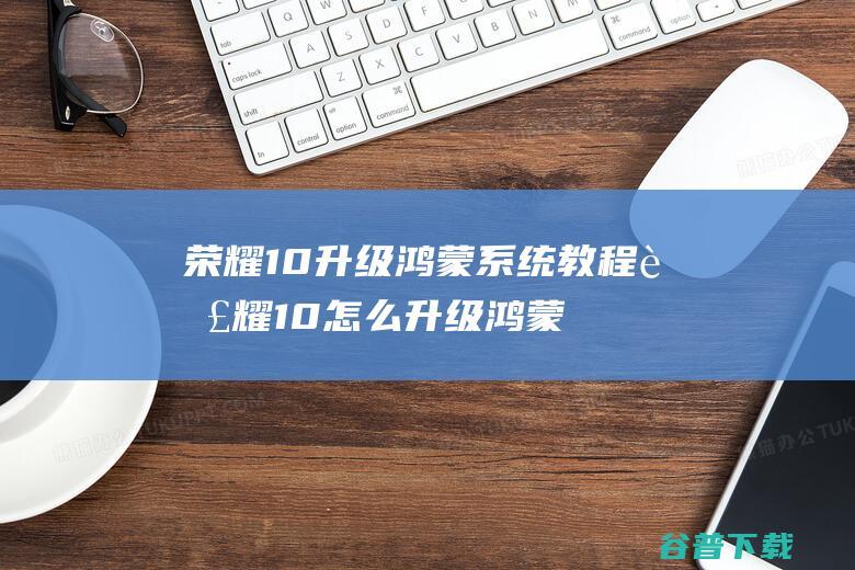 荣耀10升级鸿蒙系统教程荣耀10怎么升级鸿蒙系统