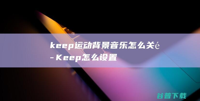 keep运动背景音乐怎么关闭Keep怎么设置自己喜欢的音乐