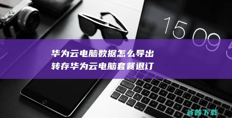 华为云电脑数据怎么导出转存华为云电脑套餐退订方法一览