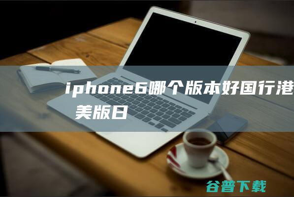 iphone6哪个版本好国行/港版/美版/日版iPhone6/6Plus版本区别