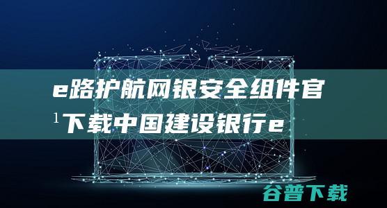 e路护航网银安全组件官方下载-中国建设银行e路护航网银安全组件下载v3.3.6.8官方版-