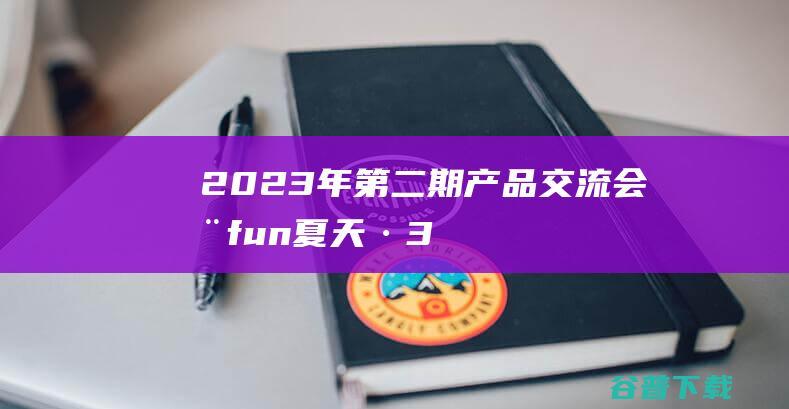 2023年第二期产品交流会|嗨fun夏天·360°畅聊