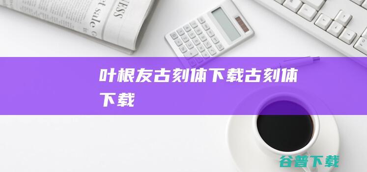 叶根友古刻体下载-古刻体下载