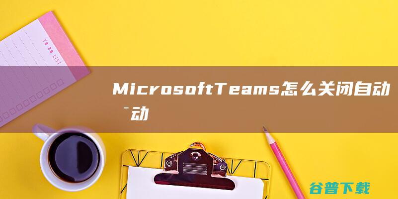 MicrosoftTeams怎么关闭自动启动-MicrosoftTeams自动启动怎么关闭