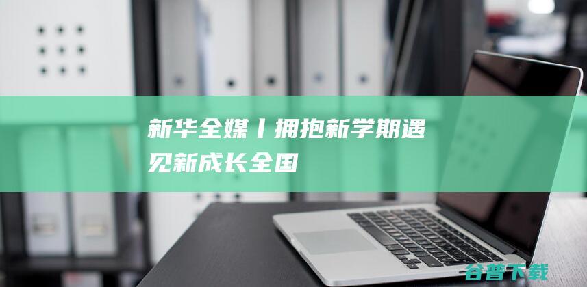 新华全媒+丨拥抱新学期遇见“新”成长——全国多地中小学开学首日见闻|开学第一课|一年级新生|学校