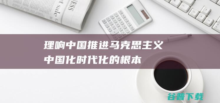 理响中国推进马克思主义中国化时代化的根本