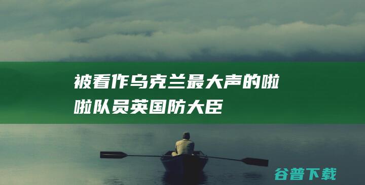 被看作“乌克兰最大声的啦啦队员”，英国防大臣突然辞职引发猜测|美国|俄罗斯|华莱士|约翰逊|克里米亚大桥