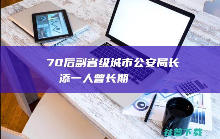 “70后”副省级城市公安局长再添一人！曾长期供职公安部，前任已任省公安厅厅长|副局长