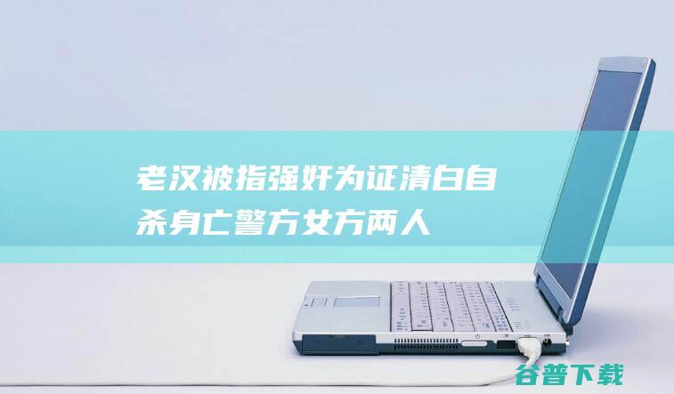 老汉被指强奸为证清白自杀身亡，警方：女方两人以涉嫌寻衅滋事立案|强奸犯