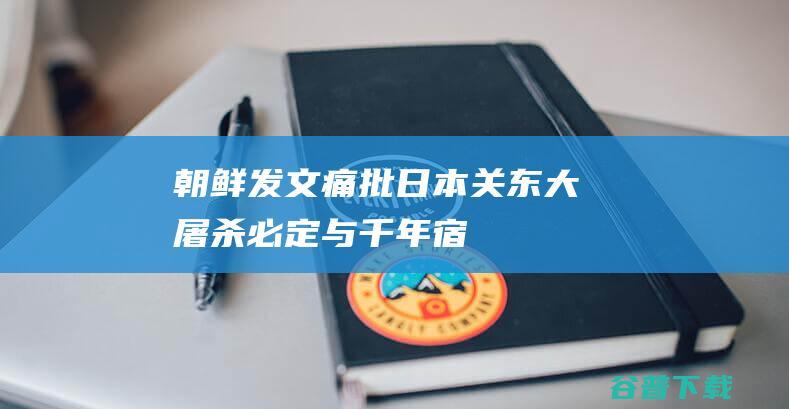 朝鲜发文痛批日本“关东大屠杀”：必定与千年宿敌日本进行清算|帝国主义