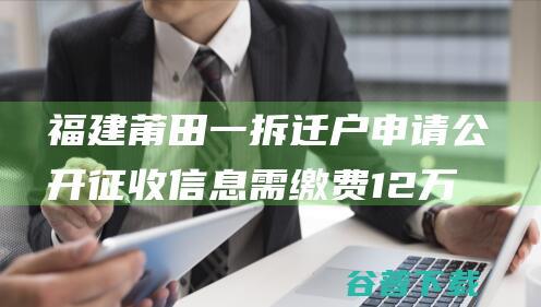 福建莆田一拆迁户申请公开征收信息需缴费12万？当地政府：复制收费，查阅免费|答复|处理费|莆田市