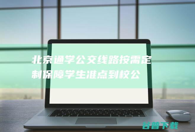 北京通学公交线路按需定制保障学生准点到校|公交车|驾驶员|公交集团