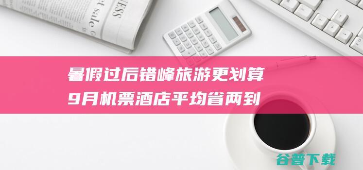 暑假过后错峰旅游更划算9月机票平均省两到