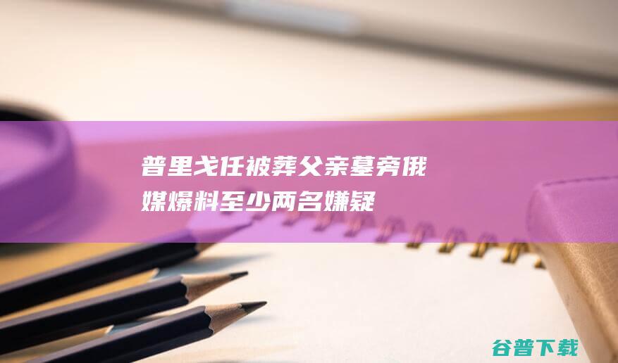 普里戈任被葬父亲墓旁，俄媒爆料：至少两名嫌疑人已“浮出水面”|瓦格纳|莫斯科|安德烈|俄罗斯|佩斯科夫