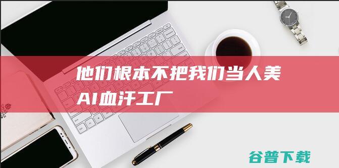 “他们根本不把我们当人”！美“AI血汗工厂”压榨多少海外劳力？|美国|ai|菲律宾|肯尼亚