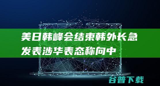 美日韩峰会结束，韩外长急发表涉华表态，称向中方解释峰会意义|外交|外交部|韩国