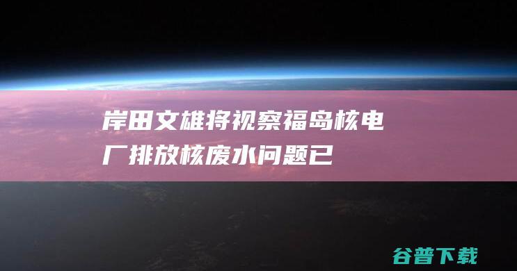 岸田文雄：将视察福岛核电厂，排放核废水问题已进入最后阶段|二战|防卫省|日本政府|军事条约|核污染水|日本政党领袖