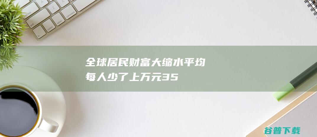 全球居民财富大缩水！平均每人少了上万元，350万人失去百万富翁身份|巴西|美国|净财富