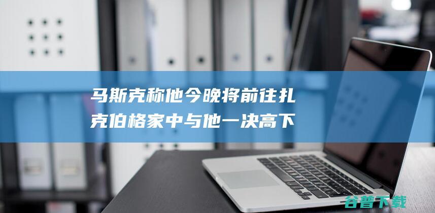 马斯克称他今晚将前往扎克伯格家中与他一决高下|马克·扎克伯格|特斯拉|弗里德曼