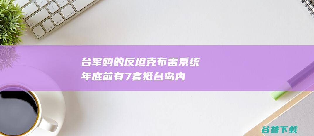 台军购的反坦克布雷系统年底前有7套抵台，岛内担忧：变成地雷岛|武器|美国