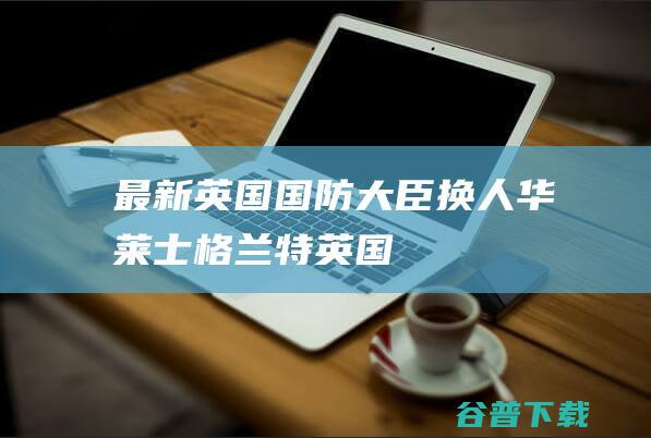 最新！英国国防大臣换人|华莱士|格兰特|英国首相特拉斯