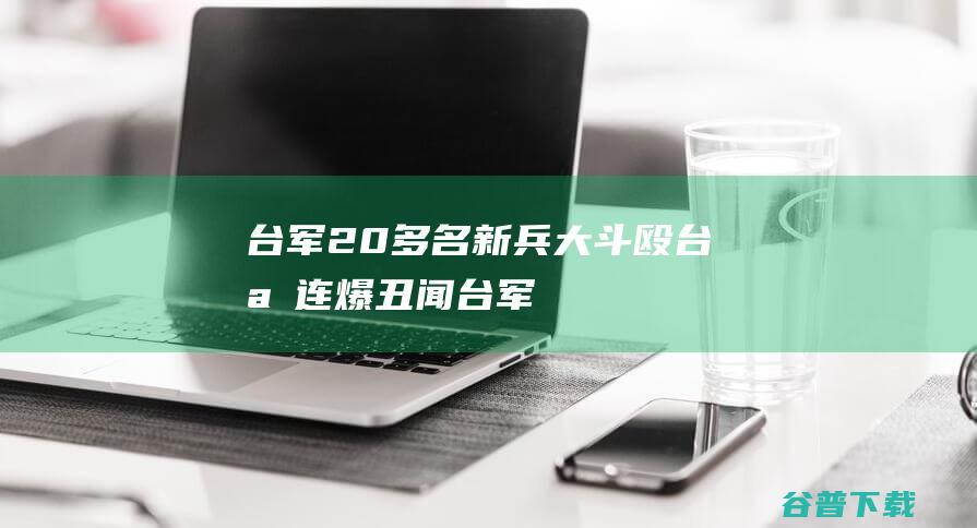 台军20多名新兵大斗殴，台媒：连爆丑闻，台军纪令人质疑