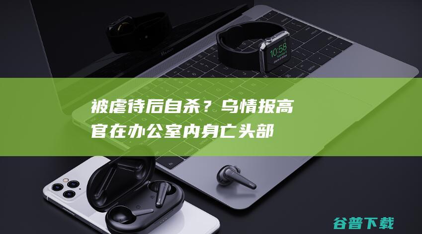 被虐待后自杀？乌情报高官在办公室内身亡，头部中枪|特里|马卡罗夫