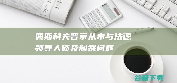 佩斯科夫：普京从未与法德领导人谈及制裁问题|军衔|校官|马克龙|朔尔茨|历史学家|德米特里·谢尔盖耶维奇·佩斯科夫