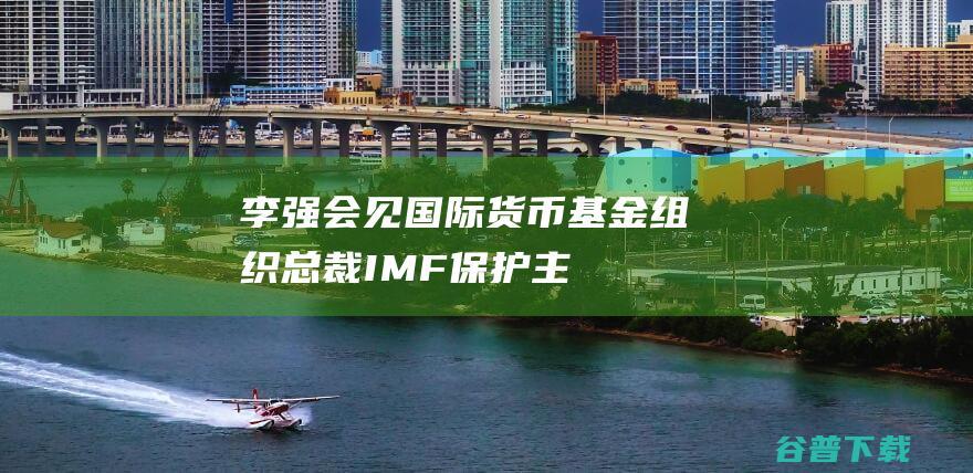 李强会见国际货币基金组织总裁IMF保护主