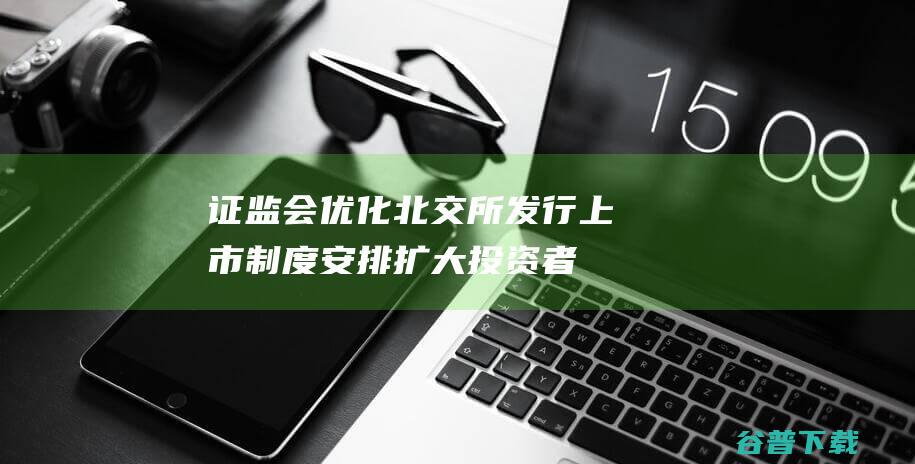 证监会：优化北交所发行上市制度安排扩大投资者队伍|新三板|上市公司|交易所|中小企业