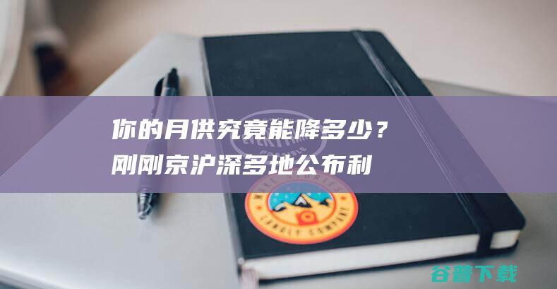 你的月供究竟能降多少？刚刚，京沪深多地公布利率下限！有人激动一夜没睡好：总利息少了41万，每月少还1700多元|贷款|央行|存量房贷利率