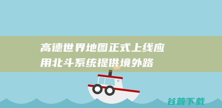 高德世界地图正式上线，应用北斗系统提供境外路线规划与导航服务|北斗卫星