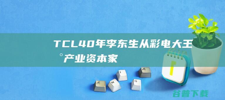 TCL40年李东生从彩电大王到产业资本家