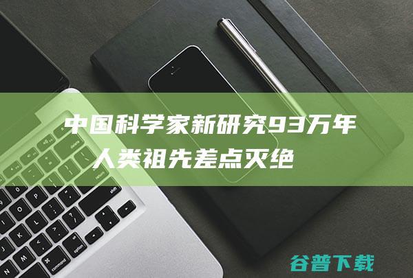 中国科学家新研究93万年前人类祖先差点灭绝