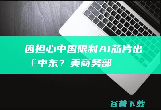 因“担心中国”限制AI芯片出口中东？美商务部否认，但…|美国|英伟达|amd|ai芯片