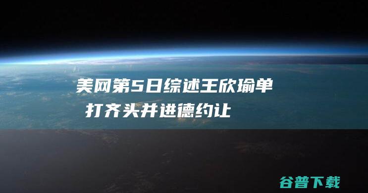 美网第5日综述：王欣瑜单双打齐头并进，德约让二追三大逆转|张之臻|美网正赛|诺瓦克·德约科维奇