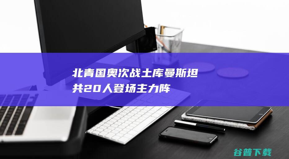 北青：国奥次战土库曼斯坦共20人登场，主力阵容雏形已初现|国奥队|艾菲尔丁