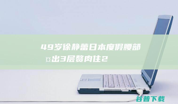 49岁徐静蕾日本度假腰部挤出3层赘肉住2