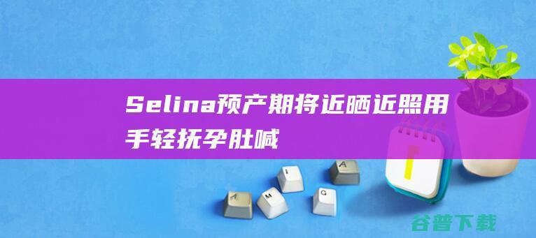 Selina预产期将近晒近照用手轻抚孕肚喊