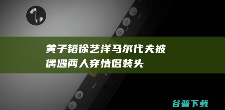 黄子韬徐艺洋马尔代夫被偶遇，两人穿情侣装、头发凌乱、眼神甜蜜|乐器|古典乐|填词人